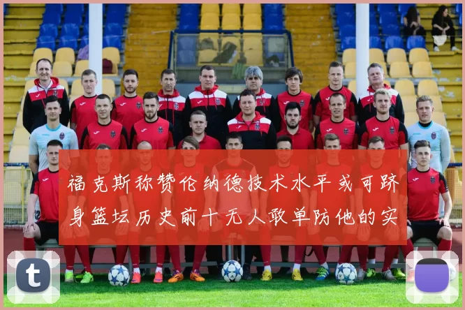福克斯称赞伦纳德技术水平或可跻身篮坛历史前十无人敢单防他的实力