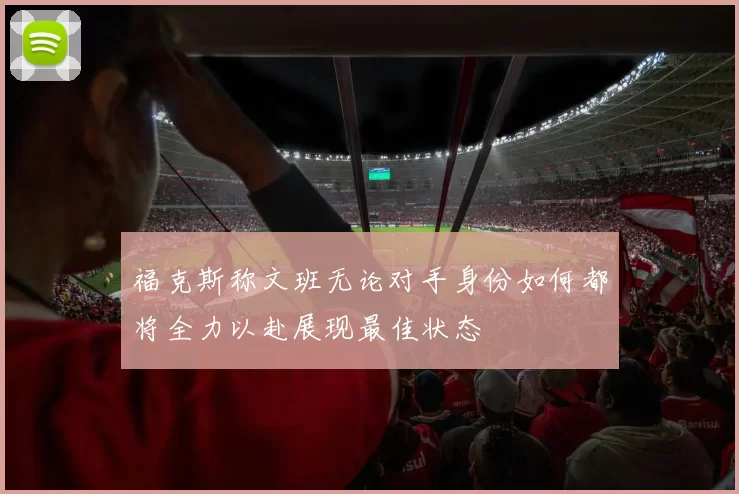福克斯称文班无论对手身份如何都将全力以赴展现最佳状态