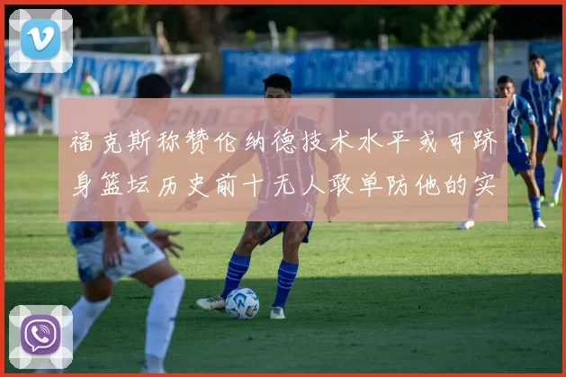 福克斯称赞伦纳德技术水平或可跻身篮坛历史前十无人敢单防他的实力