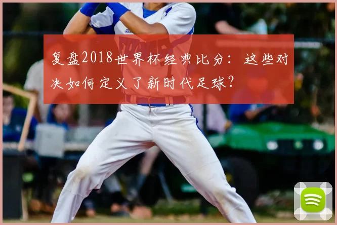 复盘2018世界杯经典比分:这些对决如何定义了新时代足球?