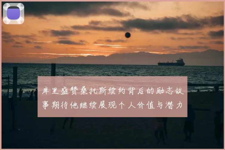 库里盛赞桑托斯续约背后的励志故事期待他继续展现个人价值与潜力