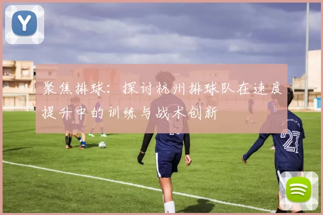 聚焦排球：探讨杭州排球队在速度提升中的训练与战术创新