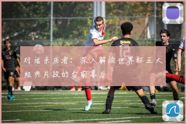 对话亲历者:深入解读世界杯五大经典片段的台前幕后
