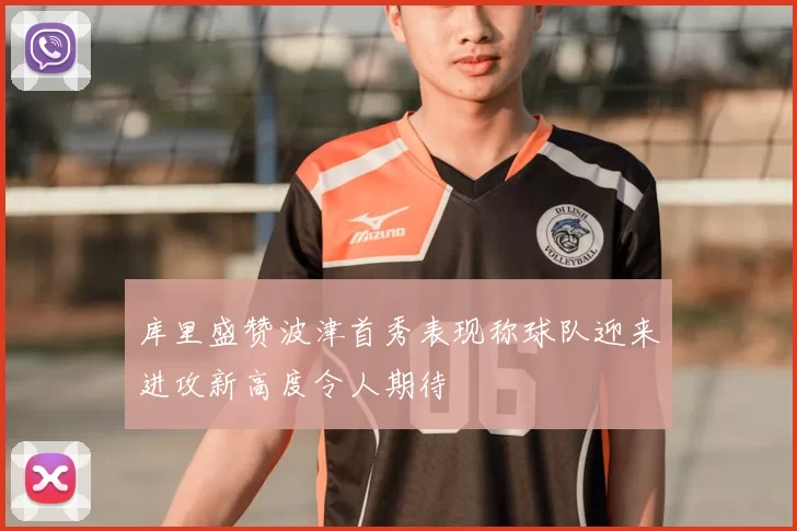 库里盛赞波津首秀表现称球队迎来进攻新高度令人期待