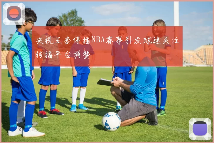 央视五套停播NBA赛事引发球迷关注转播平台调整