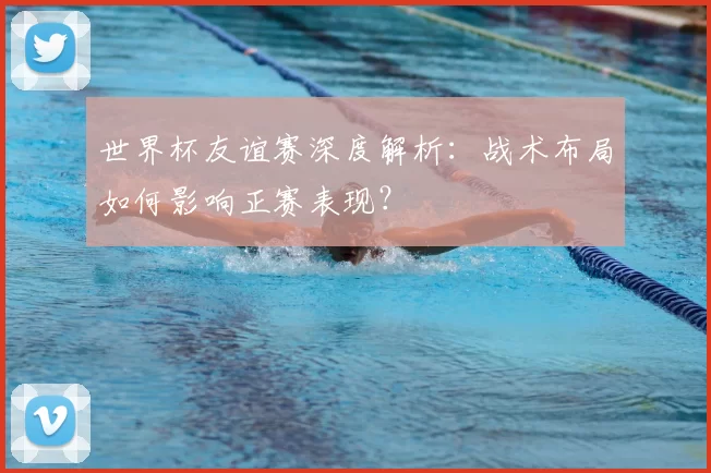 世界杯友谊赛深度解析：战术布局如何影响正赛表现？