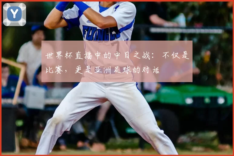 世界杯直播中的中日之战:不仅是比赛,更是亚洲足球的对话