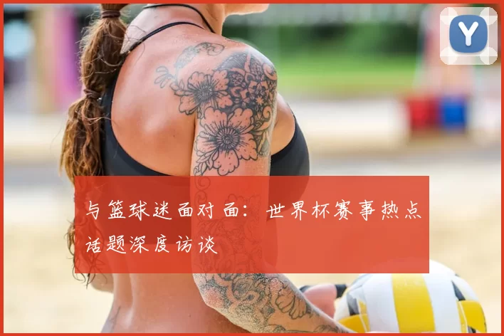 与篮球迷面对面:世界杯赛事热点话题深度访谈