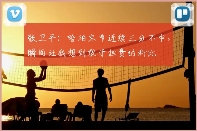 张卫平:哈珀末节连续三分不中,瞬间让我想到敢于担责的科比