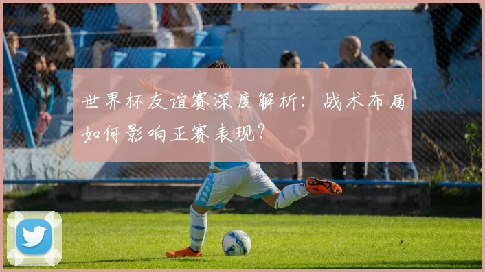世界杯友谊赛深度解析：战术布局如何影响正赛表现？