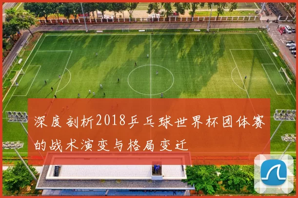深度剖析2018乒乓球世界杯团体赛的战术演变与格局变迁