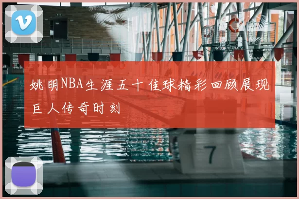 姚明NBA生涯五十佳球精彩回顾展现巨人传奇时刻