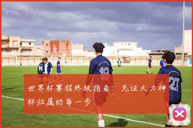 世界杯赛程终极指南：见证大力神杯归属的每一步