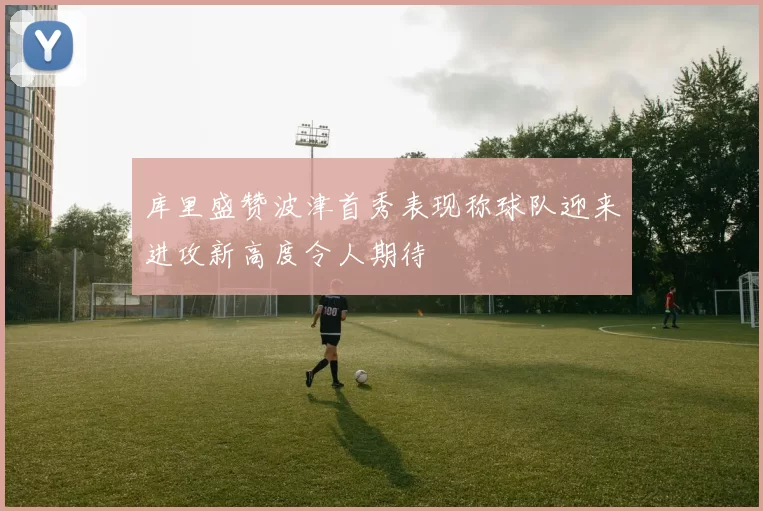 库里盛赞波津首秀表现称球队迎来进攻新高度令人期待