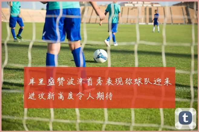 库里盛赞波津首秀表现称球队迎来进攻新高度令人期待