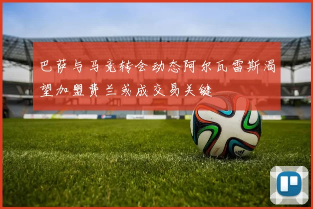 巴萨与马竞转会动态阿尔瓦雷斯渴望加盟费兰或成交易关键