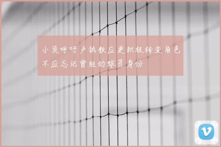 小莫呼吁卢执教应更积极转变角色不应忘记曾经的球员身份