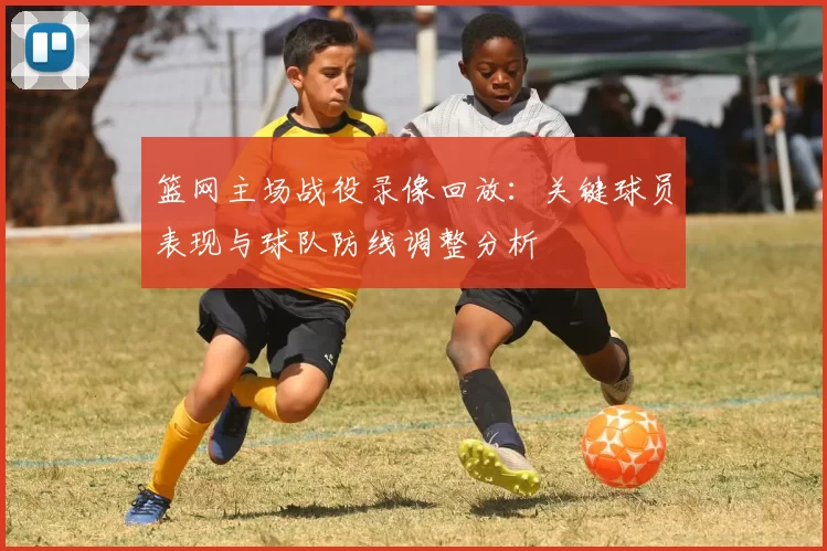 篮网主场战役录像回放:关键球员表现与球队防线调整分析