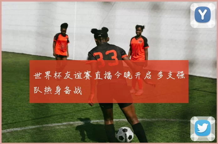 世界杯友谊赛直播今晚开启 多支强队热身备战