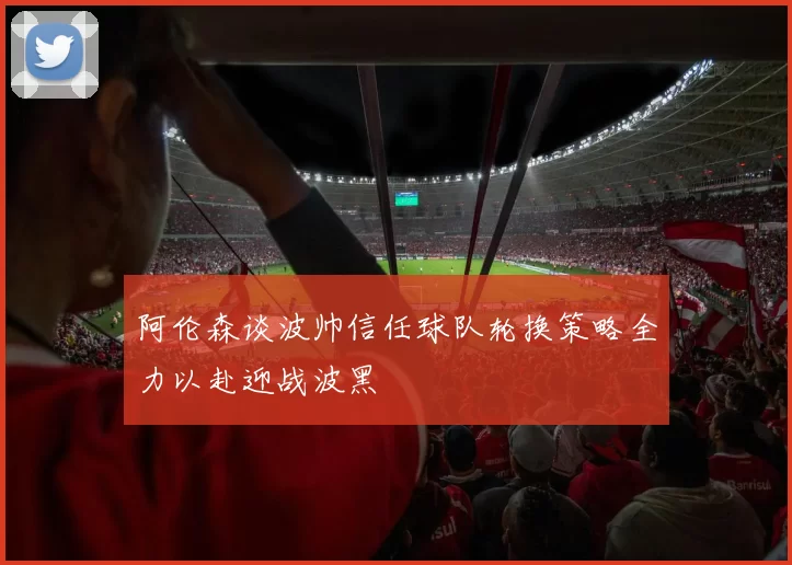 阿伦森谈波帅信任球队轮换策略全力以赴迎战波黑
