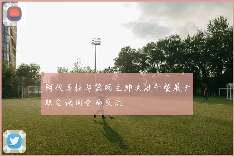 阿代马拉与篮网主帅共进午餐展开联合试训会面交流