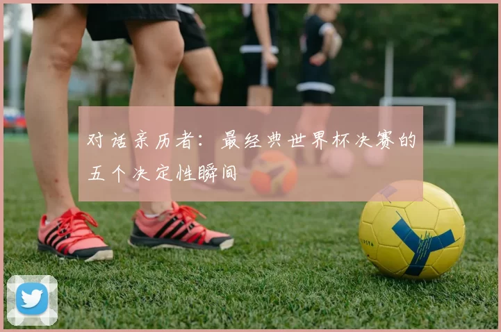 对话亲历者:最经典世界杯决赛的五个决定性瞬间