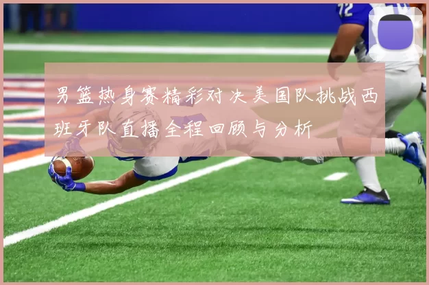 男篮热身赛精彩对决美国队挑战西班牙队直播全程回顾与分析