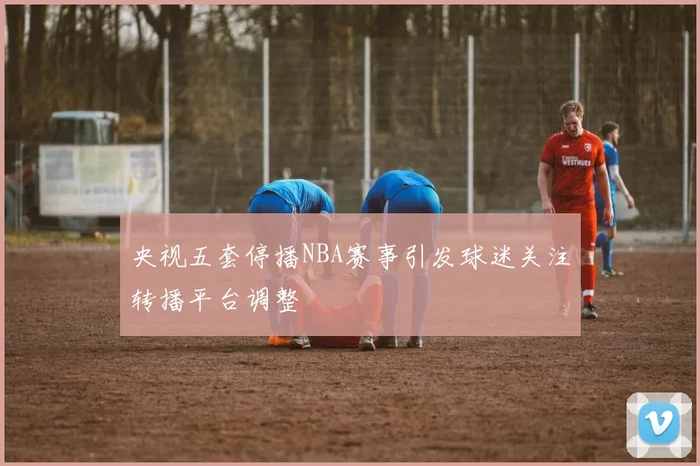 央视五套停播NBA赛事引发球迷关注转播平台调整