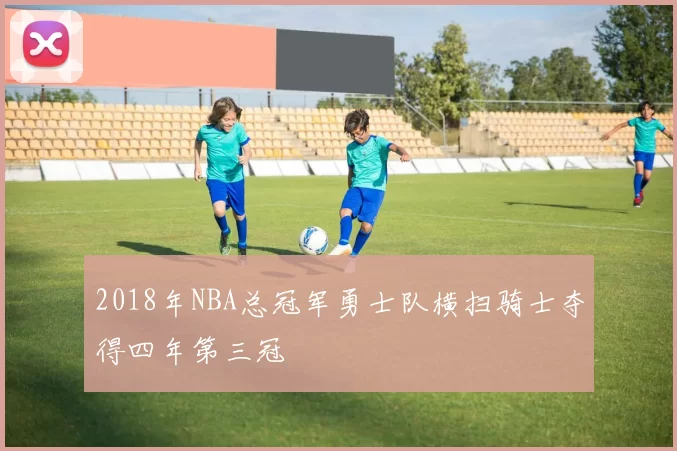 2018年NBA总冠军勇士队横扫骑士夺得四年第三冠