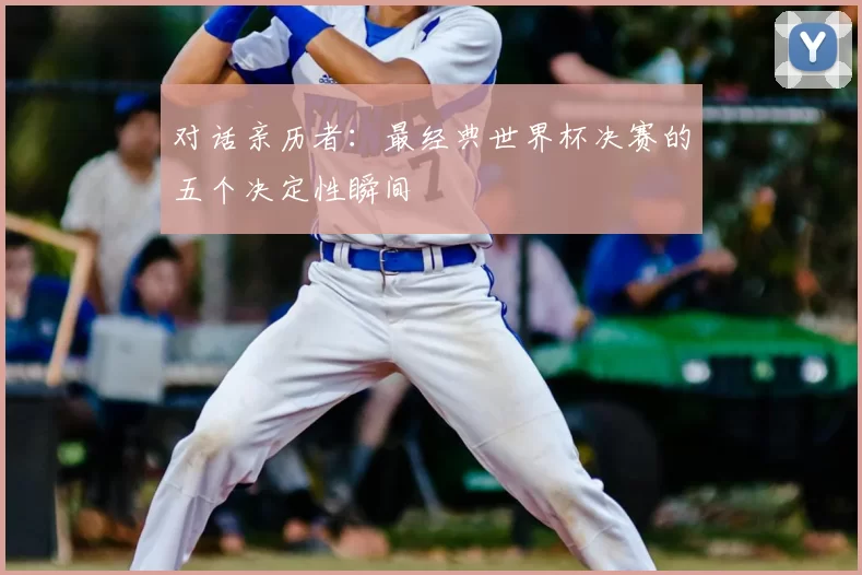 对话亲历者:最经典世界杯决赛的五个决定性瞬间
