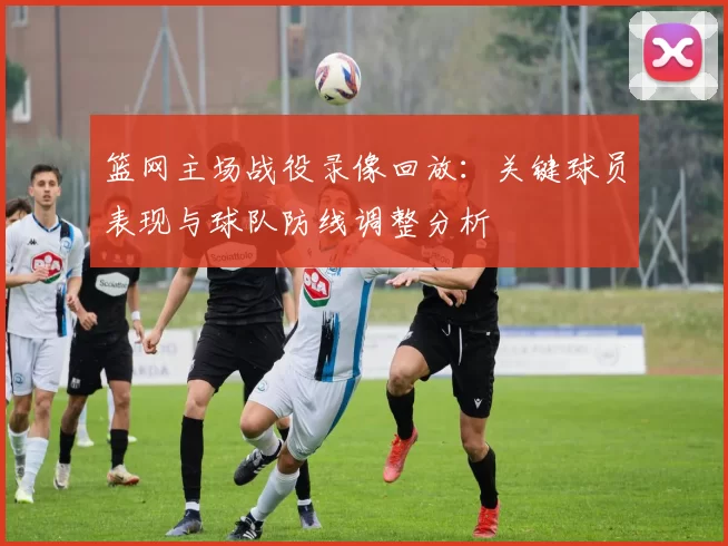 篮网主场战役录像回放:关键球员表现与球队防线调整分析