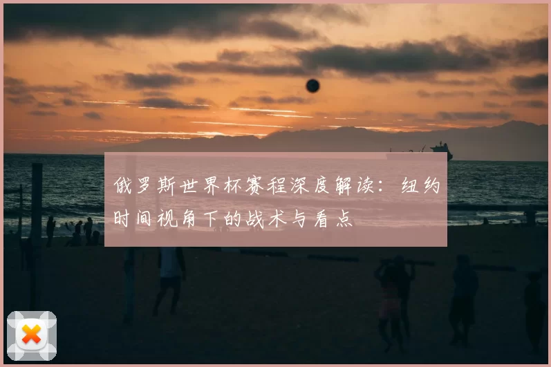俄罗斯世界杯赛程深度解读:纽约时间视角下的战术与看点