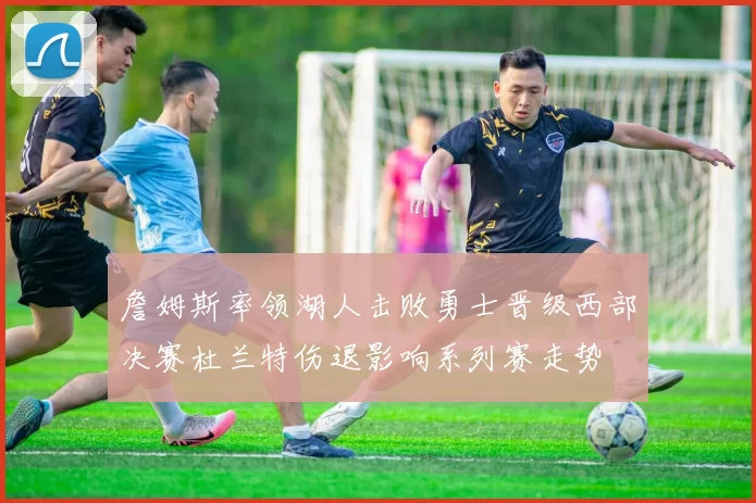 詹姆斯率领湖人击败勇士晋级西部决赛杜兰特伤退影响系列赛走势
