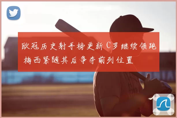 欧冠历史射手榜更新 C罗继续领跑 梅西紧随其后争夺前列位置