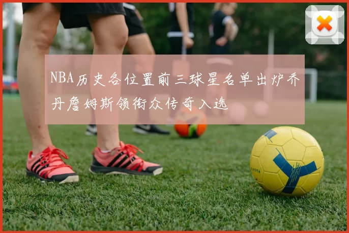 NBA历史各位置前三球星名单出炉乔丹詹姆斯领衔众传奇入选