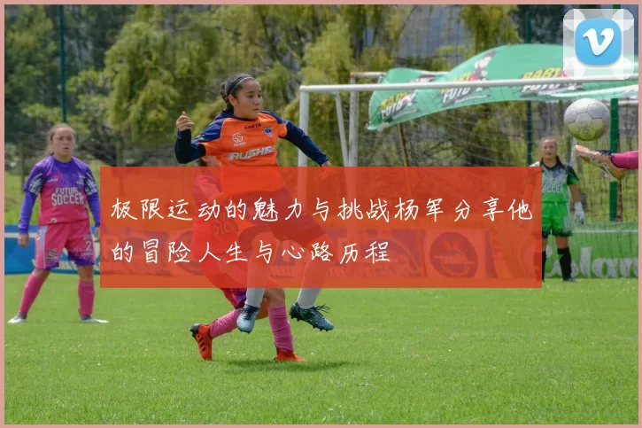 极限运动的魅力与挑战杨军分享他的冒险人生与心路历程