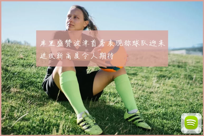 库里盛赞波津首秀表现称球队迎来进攻新高度令人期待