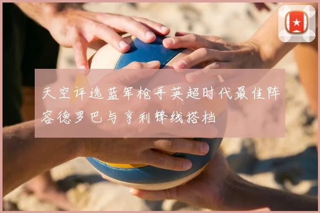 天空评选蓝军枪手英超时代最佳阵容德罗巴与亨利锋线搭档