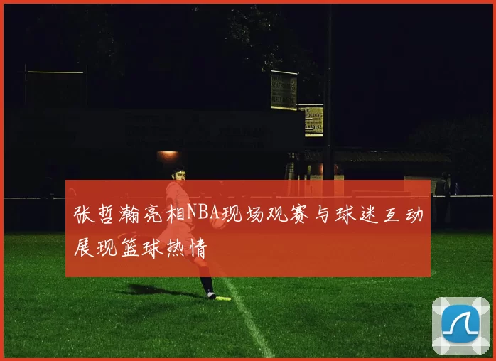 张哲瀚亮相NBA现场观赛与球迷互动展现篮球热情