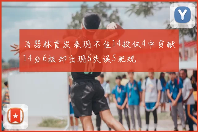 马瑟林首发表现不佳14投仅4中贡献14分6板却出现6失误5犯规