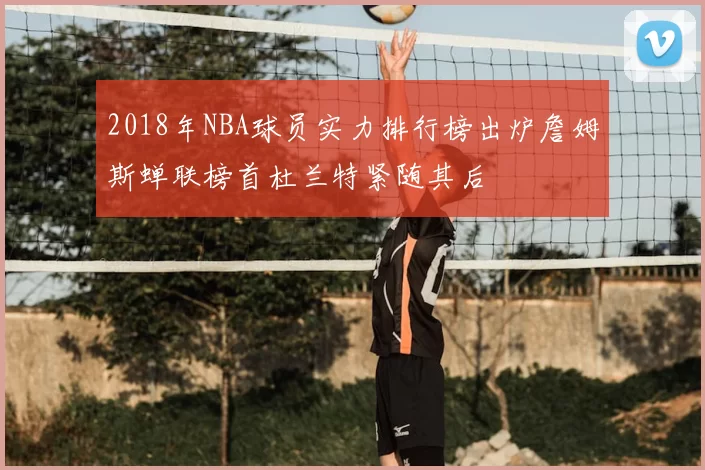 2018年NBA球员实力排行榜出炉詹姆斯蝉联榜首杜兰特紧随其后