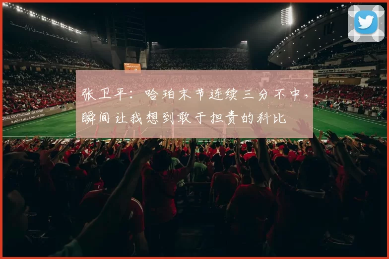张卫平:哈珀末节连续三分不中,瞬间让我想到敢于担责的科比