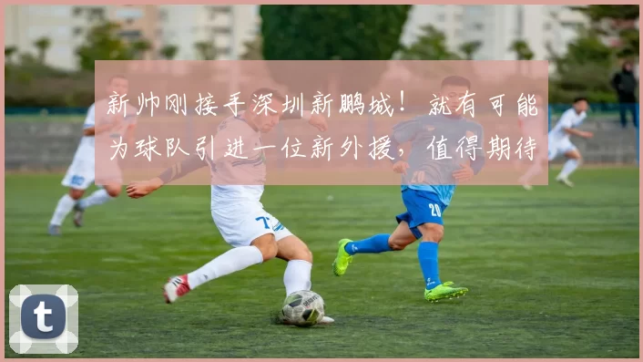 新帅刚接手深圳新鹏城！就有可能为球队引进一位新外援，值得期待