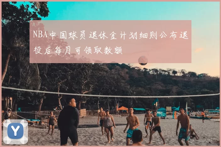 NBA中国球员退休金计划细则公布退役后每月可领取数额