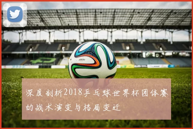 深度剖析2018乒乓球世界杯团体赛的战术演变与格局变迁