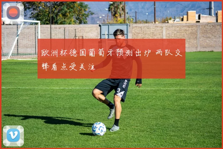 欧洲杯德国葡萄牙预测出炉 两队交锋看点受关注