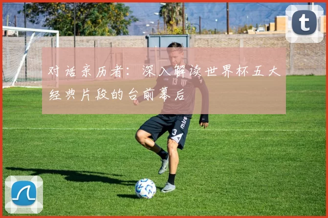 对话亲历者:深入解读世界杯五大经典片段的台前幕后