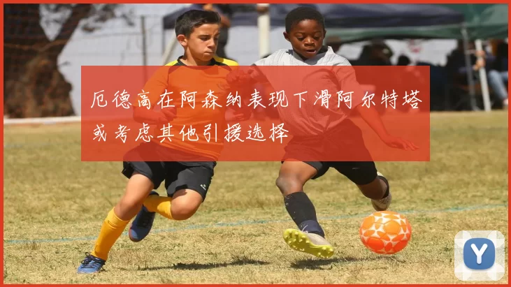 厄德高在阿森纳表现下滑阿尔特塔或考虑其他引援选择
