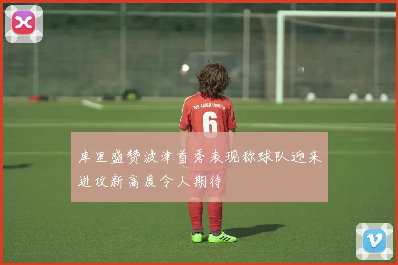 库里盛赞波津首秀表现称球队迎来进攻新高度令人期待