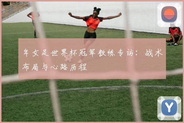 年女足世界杯冠军教练专访：战术布局与心路历程